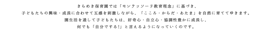  きらめき保育園では「モンテッソーリ教育理念」に基づき、子どもたちの興味・成長に合わせて五感を刺激しながら、「こころ・からだ・あたま」を自然に育ててゆきます。園生活を通して子どもたちは、好奇心・自立心・協調性豊かに成長し、何でも「自分でする!」と言えるようになっていくのです。