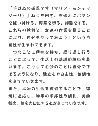 「手は心の道具です（マリア・モンテッソーリ）」ねじを回す。布切れにボタンを縫い付ける。野菜を切る。掃除をする。これらの教材と、友達の作業を見ることにより、自分もやってみよう！という自発性が生まれてきます。一つのことに興味を持ち、繰り返し行うことによって、生活上の基礎的技術を養います。こうして自分のことは自分でできるようになり、独立心や自主性、協調性を育てていきます。また、本物の生活を練習することで、環境に適応し、物事の順序性や調和、美的観念、物を大切にする心が育っていきます。