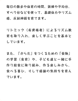 毎日の散歩や体育の時間、鉄棒や平均台、すべり台などを使って、基礎体力やリズム感、反射神経を育てます。リトミック（有資格者）によるリズム教育も取り入れ、楽しく学ぶことを基本としています。また、「からだ」をつくるための「食物」の学習（食育）や、子ども達と一緒に手作り給食に取り組み、作る楽しみから、食べる喜び、そして感謝の気持ちを育んでいます。