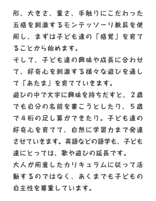 形、大きさ、重さ、手触りにこだわった五感を刺激するモンテッソーリ教具を使用し、まずは子ども達の「感覚」を育てることから始めます。そして、子ども達の興味や成長に合わせて、好奇心を刺激する様々な遊びを通して「あたま」を育てていきます。遊びの中で文字に興味を持ちだすと、２歳でも自分の名前を書こうとしたり、５歳で４桁の足し算ができたり。子ども達の好奇心を育てて、自然に学習力まで発達させていきます。英語などの語学も、子ども達にとっては、歌や遊びの延長です。大人が用意したカリキュラムに従って活動するのではなく、あくまでも子どもの自主性を尊重しています。 